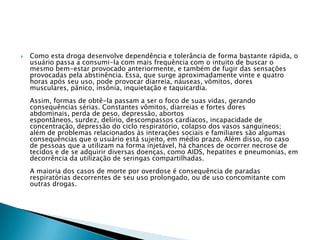 

Como esta droga desenvolve dependência e tolerância de forma bastante rápida, o
usuário passa a consumi-la com mais frequência com o intuito de buscar o
mesmo bem-estar provocado anteriormente, e também de fugir das sensações
provocadas pela abstinência. Essa, que surge aproximadamente vinte e quatro
horas após seu uso, pode provocar diarreia, náuseas, vômitos, dores
musculares, pânico, insônia, inquietação e taquicardia.
Assim, formas de obtê-la passam a ser o foco de suas vidas, gerando
consequências sérias. Constantes vômitos, diarreias e fortes dores
abdominais, perda de peso, depressão, abortos
espontâneos, surdez, delírio, descompassos cardíacos, incapacidade de
concentração, depressão do ciclo respiratório, colapso dos vasos sanguíneos;
além de problemas relacionados às interações sociais e familiares são algumas
consequências que o usuário está sujeito, em médio prazo. Além disso, no caso
de pessoas que a utilizam na forma injetável, há chances de ocorrer necrose de
tecidos e de se adquirir diversas doenças, como AIDS, hepatites e pneumonias, em
decorrência da utilização de seringas compartilhadas.

A maioria dos casos de morte por overdose é consequência de paradas
respiratórias decorrentes de seu uso prolongado, ou de uso concomitante com
outras drogas.

 