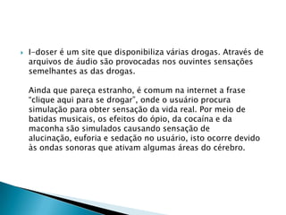 

I-doser é um site que disponibiliza várias drogas. Através de
arquivos de áudio são provocadas nos ouvintes sensações
semelhantes as das drogas.
Ainda que pareça estranho, é comum na internet a frase
“clique aqui para se drogar”, onde o usuário procura
simulação para obter sensação da vida real. Por meio de
batidas musicais, os efeitos do ópio, da cocaína e da
maconha são simulados causando sensação de
alucinação, euforia e sedação no usuário, isto ocorre devido
às ondas sonoras que ativam algumas áreas do cérebro.

 