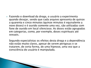 

Fazendo o download da droga, o usuário a experimenta
quando desejar, sendo que cada arquivo apresenta de quinze
a quarenta e cinco minutos (quinze minutos é equivalente a
nove doses) e é ouvido somente uma vez, são utilizadas com
fone de ouvido em local silencioso. As doses estão agrupadas
em categorias, como, por exemplo, doses espirituais até
sexuais.
Segundo especialistas os efeitos desta droga e a dependência
não estão muito claros, apesar de serem perigosas e se
tratarem, de certa forma, de uma hipnose, uma vez que a
consciência do usuário é manipulada.

 