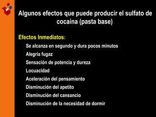Algunos efectos que puede producir el sulfato de
cocaína (pasta base)
Efectos Inmediatos:
Se alcanza en segundo y dura pocos minutos
Alegría fugaz
Sensación de potencia y dureza
Locuacidad
Aceleración del pensamiento
Disminución del apetito
Disminución del cansancio
Disminución de la necesidad de dormir

 