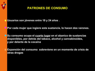 PATRONES DE CONSUMO

Usuarios son jóvenes entre 18 y 24 años .
Por cada mujer que ingiere esta sustancia, lo hacen dos varones.
Su consumo ocupa el cuarto lugar en el abanico de sustancias
disponibles, por detrás del tabaco, alcohol y cannabinoides,
y por delante de la cocaína
Expansión del consumo sobreviene en un momento de crisis de
otras drogas

 
