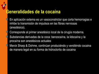 Generalidades de la cocaína







En aplicación externa es un vasoconstrictor que corta hemorragias e
inhibe la transmisión de impulsos en las fibras nerviosas
(anestésico).
Corresponde al primer anestésico local de la cirugía moderna.
Substancias derivadas de la coca: benzocaína, la lidocaína y la
procaína son anestésicos actuales
Merck Sharp & Dohme, continúan produciéndo y vendiéndo cocaina
de manera legal en su forma de hidroclorito de cocaina

 
