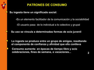 PATRONES DE CONSUMO
Su ingesta tiene un significado social:
-Es un elemento facilitador de la comunicación y la sociabilidad
-El usuario pasa de lo individual a lo colectivo y grupal
Su uso se vincula a determinadas formas de ocio juvenil
La ingesta se produce entre un grupo de amigos, resaltando
el componente de confianza y afinidad que ello conlleva
Consumo aumenta en épocas de tiempo libre y ocio
celebraciones, fines de semana, o vacaciones...

2

 