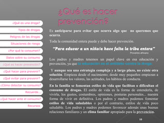 ¿Qué es una droga?
Tipos de drogas
Peligros de las drogas
Situaciones de riesgo
¿Por qué la consumen?
Datos sobre su consumo
¿Qué es hacer prevención?
¿Qué hacer para prevenir?
¿Qué evitar para prevenir?
¿Cómo detectar su consumo?
Recuerde...
¿Qué hacer ante el consumo?
Recursos

Es anticiparse para evitar que ocurra algo que no queremos que
ocurra.
Toda la comunidad entera puede y debe hacer prevención.

“Para educar a un niño/a hace falta la tribu entera”
Proverbio africano

Los padres y madres tenemos un papel clave en esa educación y
prevención, ya que la educación es el antídoto contra la droga.
Y aunque sea una estrategia compleja y a largo plazo, no existe otra
solución. Empieza desde el nacimiento; desde muy pequeños empiezan a
desarrollarse los valores, las actitudes, los hábitos de conducta.
En la familia se fomentan estilos de vida que facilitan o dificultan el
consumo de drogas. El estilo de vida es la forma de entenderla, de
vivirla, los gustos, costumbres, opiniones, posturas personales... nuestra
forma de vivir en definitiva. Los padres y madres podemos fomentar
estilos de vida saludables o por el contrario, estilos de vida poco
saludable. Los padres y madres podemos favorecer además unas buenas
relaciones familiares y un clima familiar apropiado para la prevención.
10

 
