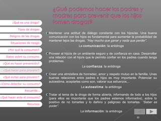 ¿Qué es una droga?
Tipos de drogas
Peligros de las drogas
Situaciones de riesgo
¿Por qué la consumen?
Datos sobre su consumo
¿Qué es hacer prevención?
¿Qué hacer para prevenir?
¿Qué evitar para prevenir?
¿Cómo detectar su consumo?

Mantener una actitud de diálogo constante con los hijos/as. Una buena
comunicación con los hijos es fundamental para aumentar la probabilidad de
mantener lejos las drogas. “Hay mucho que ganar y nada que perder”.
La comunicación: la antidroga
Proveer al hijo/a de un ambiente seguro y de confianza en casa. Desarrollar
una relación con el hijo/a que le permita confiar en los padres cuando tenga
problemas.
La confianza: la antidroga
Crear una atmósfera de honradez, amor y respeto mutuo en la familia. Unas
buenas relaciones entre padres e hijos es muy importante. Potenciar su
autoestima, aceptarles como son, valorar sus esfuerzos...
La autoestima: la antidroga

Recuerde...
¿Qué hacer ante el consumo?
Recursos

Tratar el tema de la droga de forma abierta, informando de todo a los hijos
(para ellos es importante que los padres estemos informados), sobre lo
positivo de no tomarlas y lo dañino y peligroso de tomarlas. “Saber es
poder”.
La información: la antidroga
11

 