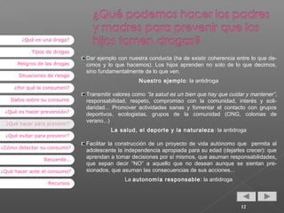 ¿Qué es una droga?
Tipos de drogas
Peligros de las drogas
Situaciones de riesgo
¿Por qué la consumen?
Datos sobre su consumo
¿Qué es hacer prevención?
¿Qué hacer para prevenir?
¿Qué evitar para prevenir?
¿Cómo detectar su consumo?
Recuerde...
¿Qué hacer ante el consumo?
Recursos

Dar ejemplo con nuestra conducta (ha de existir coherencia entre lo que decimos y lo que hacemos). Los hijos aprenden no solo de lo que decimos,
sino fundamentalmente de lo que ven.
Nuestro ejemplo : la antidroga
Transmitir valores como “la salud es un bien que hay que cuidar y mantener” ,
responsabilidad, respeto, compromiso con la comunidad, interés y solidaridad... Promover actividades sanas y fomentar el contacto con grupos
deportivos, ecologistas, grupos de la comunidad (ONG, colonias de
verano...)
La salud, el deporte y la naturaleza : la antidroga
Facilitar la construcción de un proyecto de vida autónomo que permita al
adolescente la independencia apropiada para su edad (dejarles crecer): que
aprendan a tomar decisiones por sí mismos, que asuman responsabilidades,
que sepan decir “NO” a aquello que no desean aunque se sientan presionados, que asuman las consecuencias de sus acciones...
La autonomía responsable : la antidroga

12

 