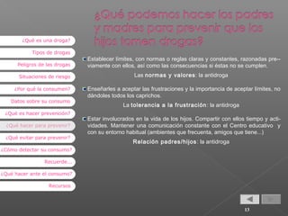 ¿Qué es una droga?
Tipos de drogas
Peligros de las drogas
Situaciones de riesgo
¿Por qué la consumen?
Datos sobre su consumo
¿Qué es hacer prevención?
¿Qué hacer para prevenir?
¿Qué evitar para prevenir?

Establecer límites, con normas o reglas claras y constantes, razonadas pre-viamente con ellos, así como las consecuencias si éstas no se cumplen.
Las normas y valores : la antidroga
Enseñarles a aceptar las frustraciones y la importancia de aceptar límites, no
dándoles todos los caprichos.
La tolerancia a la frustración : la antidroga
Estar involucrados en la vida de los hijos. Compartir con ellos tiempo y actividades. Mantener una comunicación constante con el Centro educativo y
con su entorno habitual (ambientes que frecuenta, amigos que tiene...)
Relación padres/hijos : la antidroga

¿Cómo detectar su consumo?
Recuerde...
¿Qué hacer ante el consumo?
Recursos

13

 