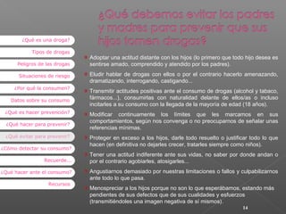 ¿Qué es una droga?
Tipos de drogas
Peligros de las drogas
Situaciones de riesgo
¿Por qué la consumen?
Datos sobre su consumo
¿Qué es hacer prevención?
¿Qué hacer para prevenir?
¿Qué evitar para prevenir?
¿Cómo detectar su consumo?
Recuerde...
¿Qué hacer ante el consumo?
Recursos

Adoptar una actitud distante con los hijos (lo primero que todo hijo desea es
sentirse amado, comprendido y atendido por los padres).
Eludir hablar de drogas con ellos o por el contrario hacerlo amenazando,
dramatizando, interrogando, castigando...
Transmitir actitudes positivas ante el consumo de drogas (alcohol y tabaco,
fármacos...), consumirlas con naturalidad delante de ellos/as o incluso
incitarles a su consumo con la llegada de la mayoría de edad (18 años).
Modificar continuamente los límites que les marcamos en sus
comportamientos, según nos convenga o no preocuparnos de señalar unas
referencias mínimas.
Proteger en exceso a los hijos, darle todo resuelto o justificar todo lo que
hacen (en definitiva no dejarles crecer, tratarles siempre como niños).
Tener una actitud indiferente ante sus vidas, no saber por donde andan o
por el contrario agobiarles, atosigarles...
Angustiarnos demasiado por nuestras limitaciones o fallos y culpabilizarnos
ante todo lo que pasa.
Menospreciar a los hijos porque no son lo que esperábamos, estando más
pendientes de sus defectos que de sus cualidades y esfuerzos
(transmitiéndoles una imagen negativa de sí mismos).
14

 