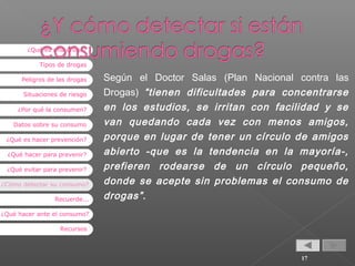 ¿Qué es una droga?
Tipos de drogas
Peligros de las drogas
Situaciones de riesgo
¿Por qué la consumen?
Datos sobre su consumo
¿Qué es hacer prevención?
¿Qué hacer para prevenir?
¿Qué evitar para prevenir?
¿Cómo detectar su consumo?
Recuerde...

Según el Doctor Salas (Plan Nacional contra las
Drogas) “tienen dificultades para concentrarse
en los estudios, se irritan con facilidad y se
van quedando cada vez con menos amigos,
porque en lugar de tener un círculo de amigos
abierto -que es la tendencia en la mayoría-,
prefieren rodearse de un círculo pequeño,
donde se acepte sin problemas el consumo de
drogas” .

¿Qué hacer ante el consumo?
Recursos

17

 