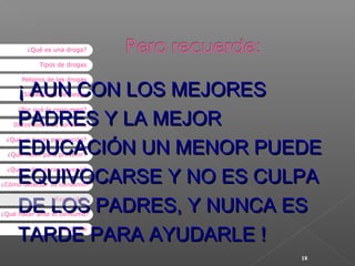 ¿Qué es una droga?
Tipos de drogas

¡ AUN CON LOS MEJORES
PADRES Y LA MEJOR
EDUCACIÓN UN MENOR PUEDE
EQUIVOCARSE Y NO ES CULPA
DE LOS PADRES, Y NUNCA ES
TARDE PARA AYUDARLE !
Peligros de las drogas
Situaciones de riesgo

¿Por qué la consumen?

Datos sobre su consumo
¿Qué es hacer prevención?
¿Qué hacer para prevenir?
¿Qué evitar para prevenir?

¿Cómo detectar su consumo?

Recuerde...

¿Qué hacer ante el consumo?
Recursos

18

 