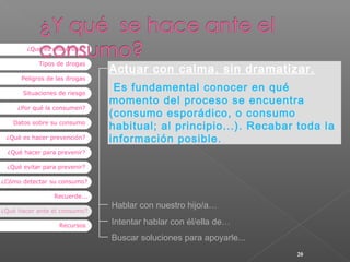 ¿Qué es una droga?
Tipos de drogas
Peligros de las drogas
Situaciones de riesgo
¿Por qué la consumen?
Datos sobre su consumo
¿Qué es hacer prevención?

Actuar con calma, sin dramatizar.
Es fundamental conocer en qué
momento del proceso se encuentra
(consumo esporádico, o consumo
habitual; al principio...). Recabar toda la
información posible.

¿Qué hacer para prevenir?
¿Qué evitar para prevenir?
¿Cómo detectar su consumo?
Recuerde...
¿Qué hacer ante el consumo?
Recursos

Hablar con nuestro hijo/a…
Intentar hablar con él/ella de…
Buscar soluciones para apoyarle...
20

 