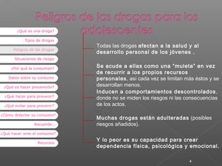 ¿Qué es una droga?
Tipos de drogas
Peligros de las drogas

Todas las drogas afectan a la salud y al
desarrollo personal de los jóvenes .

Situaciones de riesgo
¿Por qué la consumen?
Datos sobre su consumo
¿Qué es hacer prevención?
¿Qué hacer para prevenir?
¿Qué evitar para prevenir?
¿Cómo detectar su consumo?
Recuerde...

Se acude a ellas como una “muleta” en vez
de recurrir a los propios recursos
personales, así cada vez se limitan más éstos y se
desarrollan menos.
Inducen a comportamientos descontrolados ,
donde no se miden los riesgos ni las consecuencias
de los actos.
Muchas drogas están adulteradas (posibles
riesgos añadidos).

¿Qué hacer ante el consumo?
Recursos

Y lo peor es su capacidad para crear
dependencia física, psicológica y emocional.
4

 