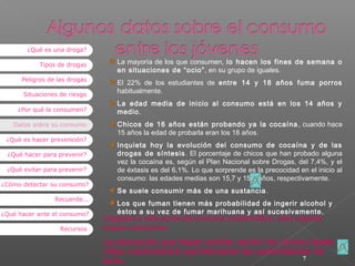¿Qué es una droga?
Tipos de drogas
Peligros de las drogas
Situaciones de riesgo
¿Por qué la consumen?
Datos sobre su consumo
¿Qué es hacer prevención?
¿Qué hacer para prevenir?
¿Qué evitar para prevenir?
¿Cómo detectar su consumo?
Recuerde...
¿Qué hacer ante el consumo?
Recursos

La mayoría de los que consumen, lo hacen los fines de semana o
en situaciones de “ocio” , en su grupo de iguales.
El 22% de los estudiantes de entre 14 y 18 años fuma porros
habitualmente.
La edad media de inicio al consumo está en los 14 años y
medio.
Chicos de 16 años están probando ya la cocaína , cuando hace
15 años la edad de probarla eran los 18 años.
Inquieta hoy la evolución del consumo de cocaína y de las
drogas de síntesis . El porcentaje de chicos que han probado alguna
vez la cocaína es, según el Plan Nacional sobre Drogas, del 7,4%, y el
de éxtasis es del 6,1%. Lo que sorprende es la precocidad en el inicio al
consumo: las edades medias son 15,7 y 15,4 años, respectivamente.
Se suele consumir más de una sustancia .
Los que fuman tienen más probabilidad de ingerir alcohol y
éstos a su vez de fumar marihuana y así sucesivamente.

Llegados a este punto de consumo problemático, será urgente
buscar soluciones.

La educación que hayan podido recibir los chicos desde
niños condicionará enormemente las posibilidades de
7
éxito.

 