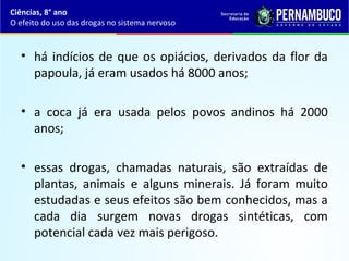 • há indícios de que os opiácios, derivados da flor da
papoula, já eram usados há 8000 anos;
• a coca já era usada pelos povos andinos há 2000
anos;
• essas drogas, chamadas naturais, são extraídas de
plantas, animais e alguns minerais. Já foram muito
estudadas e seus efeitos são bem conhecidos, mas a
cada dia surgem novas drogas sintéticas, com
potencial cada vez mais perigoso.
Ciências, 8° ano
O efeito do uso das drogas no sistema nervoso
 