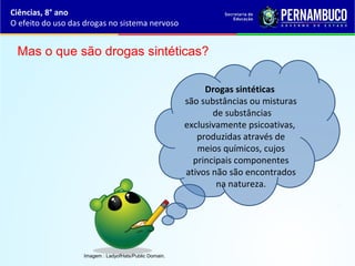 Ciências, 8° ano
O efeito do uso das drogas no sistema nervoso
Drogas sintéticas
são substâncias ou misturas
de substâncias
exclusivamente psicoativas,
produzidas através de
meios químicos, cujos
principais componentes
ativos não são encontrados
na natureza.
Mas o que são drogas sintéticas?
Imagem : LadyofHats/Public Domain.
 