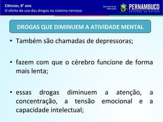 • Também são chamadas de depressoras;
• fazem com que o cérebro funcione de forma
mais lenta;
• essas drogas diminuem a atenção, a
concentração, a tensão emocional e a
capacidade intelectual;
Ciências, 8° ano
O efeito do uso das drogas no sistema nervoso
DROGAS QUE DIMINUEM A ATIVIDADE MENTAL
 