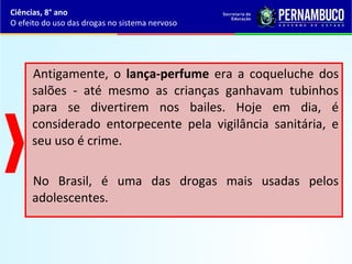 Antigamente, o lança-perfume era a coqueluche dos
salões - até mesmo as crianças ganhavam tubinhos
para se divertirem nos bailes. Hoje em dia, é
considerado entorpecente pela vigilância sanitária, e
seu uso é crime.
No Brasil, é uma das drogas mais usadas pelos
adolescentes.
Ciências, 8° ano
O efeito do uso das drogas no sistema nervoso
 