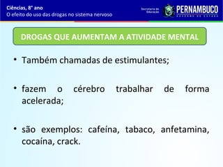 • Também chamadas de estimulantes;
• fazem o cérebro trabalhar de forma
acelerada;
• são exemplos: cafeína, tabaco, anfetamina,
cocaína, crack.
Ciências, 8° ano
O efeito do uso das drogas no sistema nervoso
DROGAS QUE AUMENTAM A ATIVIDADE MENTAL
 