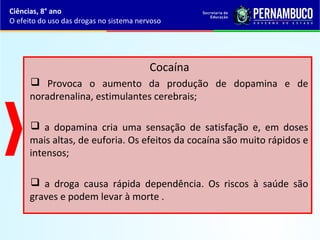 Cocaína
 Provoca o aumento da produção de dopamina e de
noradrenalina, estimulantes cerebrais;
 a dopamina cria uma sensação de satisfação e, em doses
mais altas, de euforia. Os efeitos da cocaína são muito rápidos e
intensos;
 a droga causa rápida dependência. Os riscos à saúde são
graves e podem levar à morte .
Ciências, 8° ano
O efeito do uso das drogas no sistema nervoso
 