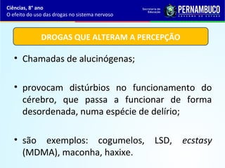 • Chamadas de alucinógenas;
• provocam distúrbios no funcionamento do
cérebro, que passa a funcionar de forma
desordenada, numa espécie de delírio;
• são exemplos: cogumelos, LSD, ecstasy
(MDMA), maconha, haxixe.
Ciências, 8° ano
O efeito do uso das drogas no sistema nervoso
DROGAS QUE ALTERAM A PERCEPÇÃO
 