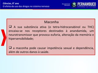 Maconha
 A sua substância ativa (o tetra-hidrocanabinol ou THC)
encaixa-se nos receptores destinados à anandamida, um
neurotransmissor que provoca euforia, alteração da memória e
hipersensibilidade;
 a maconha pode causar impotência sexual e dependência,
além de outros danos à saúde.
Ciências, 8° ano
O efeito do uso das drogas no sistema nervoso
 