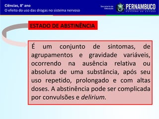É um conjunto de sintomas, de
agrupamentos e gravidade variáveis,
ocorrendo na ausência relativa ou
absoluta de uma substância, após seu
uso repetido, prolongado e com altas
doses. A abstinência pode ser complicada
por convulsões e delirium.
Ciências, 8° ano
O efeito do uso das drogas no sistema nervoso
ESTADO DE ABSTINÊNCIA 
 