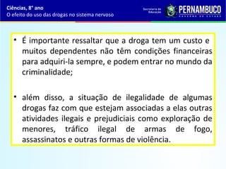 • É importante ressaltar que a droga tem um custo e
muitos dependentes não têm condições financeiras
para adquiri-la sempre, e podem entrar no mundo da
criminalidade;
• além disso, a situação de ilegalidade de algumas
drogas faz com que estejam associadas a elas outras
atividades ilegais e prejudiciais como exploração de
menores, tráfico ilegal de armas de fogo,
assassinatos e outras formas de violência.
Ciências, 8° ano
O efeito do uso das drogas no sistema nervoso
 