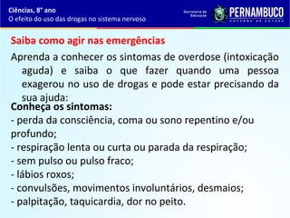 Saiba como agir nas emergências
Aprenda a conhecer os sintomas de overdose (intoxicação
aguda) e saiba o que fazer quando uma pessoa
exagerou no uso de drogas e pode estar precisando da
sua ajuda:
Ciências, 8° ano
O efeito do uso das drogas no sistema nervoso
Conheça os sintomas:
- perda da consciência, coma ou sono repentino e/ou
profundo;
- respiração lenta ou curta ou parada da respiração;
- sem pulso ou pulso fraco;
- lábios roxos;
- convulsões, movimentos involuntários, desmaios;
- palpitação, taquicardia, dor no peito.
 