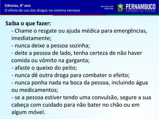 Saiba o que fazer: 
- Chame o resgate ou ajuda médica para emergências, 
imediatamente;
- nunca deixe a pessoa sozinha;
- deite a pessoa de lado, tenha certeza de não haver 
comida ou vômito na garganta;
- afaste o queixo do peito;
- nunca dê outra droga para combater o efeito;
- nunca ponha nada na boca da pessoa, incluindo água 
ou medicamentos;
- se a pessoa estiver tendo uma convulsão, segure a sua 
cabeça com cuidado para não bater no chão ou em 
algum móvel.
Ciências, 8° ano
O efeito do uso das drogas no sistema nervoso
 