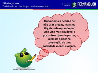 Quem toma a decisão de
não usar drogas, legais ou
ilegais, está optando por
uma vida mais saudável e
por outros tipos de prazer,
além de ajudar na
construção de uma
sociedade menos violenta.
Ciências, 8° ano
O efeito do uso das drogas no sistema nervoso
Imagem : LadyofHats/Public Domain.
 
