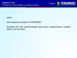 Ciências, 8° ano
O efeito do uso das drogas no sistema nervoso
Vídeo:
www.youtube.com/watch?v=rG2YtfDIl6A
(Consiste em uma conscientização para jovens, adolescentes e adultos
sobre o uso do crack)
 