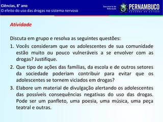 Atividade
Discuta em grupo e resolva as seguintes questões:
1. Vocês  consideram  que  os  adolescentes  de  sua  comunidade 
estão  muito  ou  pouco  vulneráveis  a  se  envolver  com  as 
drogas? Justifique.
2. Que tipo de ações das famílias, da escola e de outros setores 
da  sociedade  poderiam  contribuir  para  evitar  que  os 
adolescentes se tornem viciados em drogas?
3. Elabore um material de divulgação alertando os adolescentes 
das  possíveis  consequências  negativas  do  uso  das  drogas. 
Pode  ser  um  panfleto,  uma  poesia,  uma  música,  uma  peça 
teatral e outras.
Ciências, 8° ano
O efeito do uso das drogas no sistema nervoso
 