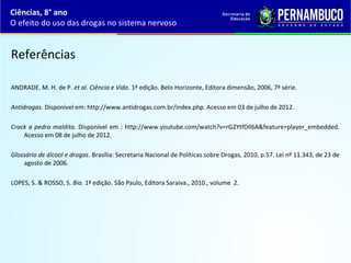 Referências
ANDRADE. M. H. de P. et al. Ciência e Vida. 1ª edição. Belo Horizonte, Editora dimensão, 2006, 7ª série.
Antidrogas. Disponível em: http://www.antidrogas.com.br/index.php. Acesso em 03 de julho de 2012.
Crack a pedra maldita. Disponível em : http://www.youtube.com/watch?v=rG2YtfDIl6A&feature=player_embedded. 
Acesso em 08 de julho de 2012.
Glossário de álcool e drogas. Brasília: Secretaria Nacional de Políticas sobre Drogas, 2010, p.57. Lei nº 11.343, de 23 de 
agosto de 2006.
LOPES, S. & ROSSO, S. Bio. 1ª edição. São Paulo, Editora Saraiva., 2010., volume  2.
Ciências, 8° ano
O efeito do uso das drogas no sistema nervoso
 