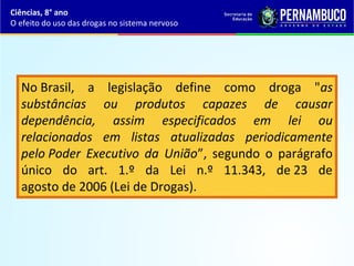 No Brasil, a legislação define como droga "as
substâncias ou produtos capazes de causar
dependência, assim especificados em lei ou
relacionados em listas atualizadas periodicamente
pelo Poder Executivo da União”, segundo o parágrafo
único do art. 1.º da Lei n.º 11.343, de 23 de
agosto de 2006 (Lei de Drogas).
Ciências, 8° ano
O efeito do uso das drogas no sistema nervoso
 
