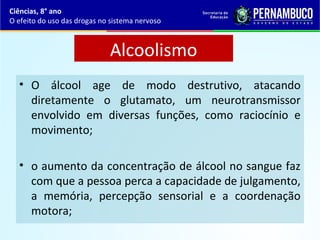 Alcoolismo
• O álcool age de modo destrutivo, atacando
diretamente o glutamato, um neurotransmissor
envolvido em diversas funções, como raciocínio e
movimento;
• o aumento da concentração de álcool no sangue faz
com que a pessoa perca a capacidade de julgamento,
a memória, percepção sensorial e a coordenação
motora;
Ciências, 8° ano
O efeito do uso das drogas no sistema nervoso
 