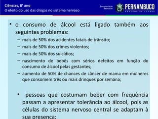• o consumo de álcool está ligado também aos
seguintes problemas:
– mais de 50% dos acidentes fatais de trânsito;
– mais de 50% dos crimes violentos;
– mais de 50% dos suicídios;
– nascimento de bebês com sérios defeitos em função do
consumo de álcool pelas gestantes;
– aumento de 50% de chances de câncer de mama em mulheres
que consomem três ou mais drinques por semana;
• pessoas que costumam beber com frequência
passam a apresentar tolerância ao álcool, pois as
células do sistema nervoso central se adaptam à
sua presença;
Ciências, 8° ano
O efeito do uso das drogas no sistema nervoso
 