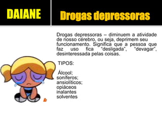 Drogas depressoras
Drogas depressoras – diminuem a atividade
de nosso cérebro, ou seja, deprimem seu
funcionamento. Significa que a pessoa que
faz uso fica “desligada”, “devagar”,
desinteressada pelas coisas.
TIPOS:
Álcool;
soníferos;
ansiolíticos;
opiáceos
inalantes
solventes
DAIANE
 