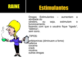Estimulantes
Drogas Estimulantes – aumentam a
atividade do
cérebro, ou seja, estimulam o
funcionamento
fazendo com que o usuário fique “ligado”,
“elétrico”,
sem sono.
TIPOS:
anfetaminas (diminuem a fome)
cafeína
cocaína
crack
nicotina
outras drogas
RAINE
 