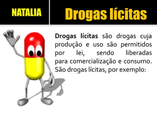 Drogas lícitas
Drogas lícitas são drogas cuja
produção e uso são permitidos
por lei, sendo liberadas
para comercialização e consumo.
São drogas lícitas, por exemplo:
NATALIA
 