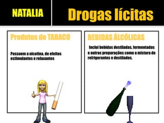 BEBIDAS ÁLCÓLICAS
Inclui bebidas destiladas, fermentadas
e outras preparações como a mistura de
refrigerantes e destilados,
Produtos de TABACO
Possuem a nicotina, de efeitos
estimulantes e relaxantes
Drogas lícitasNATALIA
 