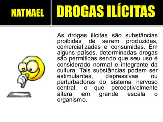 As drogas ilícitas são substâncias
proibidas de serem produzidas,
comercializadas e consumidas. Em
alguns países, determinadas drogas
são permitidas sendo que seu uso é
considerado normal e integrante da
cultura. Tais substâncias podem ser
estimulantes, depressivas ou
perturbadoras do sistema nervoso
central, o que perceptivelmente
altera em grande escala o
organismo.
DROGAS ILÍCITASNATNAEL
 