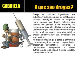 O que são drogas?
Droga é qualquer ingrediente ou
substância química, natural ou sintética que
provoca alterações físicas e psíquicas
numa pessoa. As drogas naturais são
obtidas em plantas e em minerais, as
drogas químicas são obtidas em farmácias
(lembrando que todo medicamento é droga
e faz mal se usado incorretamente) e
drogas sintéticas que são fabricadas em
laboratórios.
As drogas circulam pelo corpo e entram na
corrente sanguínea causando dependência,
problemas circulatórios, cerebrais e
respiratórios, compulsão e vários
outros fatores que, iguais a estes citados,
podem levar à morte.
GABRIELA
 