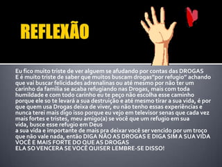 Eu fico muito triste de ver alguem se afudando por contas das DROGAS
E é muito triste de saber que muitos buscam drogas”por refugio” achando
que vai buscar felicidades adrenalinas ou até mesmo por não ter um
carinho da familia se acaba refugiando nas Drogas, mais com toda
humildade e com todo carinho eu te peço não escolha esse caminho
porque ele so te levará a sua destruição e até mesmo tirar a sua vida, é por
que quem usa Drogas deixa de viver, eu não tenho essas experiências e
nunca terei mais digo isso porque eu vejo em televisor senas que cada vez
mais fortes e tristes, meu amigo(a) se você que um refugio em sua
vida, busce esse refugio em Deus
a sua vida e importante de mais pra deixar você ser vencido por um troço
que não vale nada, então DIGA NÃO AS DROGAS E DIGA SIM A SUAVIDA
VOCÊ E MAIS FORTE DO QUE AS DROGAS
ELA SOVENCERA SEVOCÊ QUISER LEMBRE-SE DISSO!
 