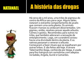 Há cerca de 5 mil anos, uma tribo de pigmeus do
centro da África saiu para caçar. Alguns deles
notaram o estranho comportamento de javalis
que comiam uma certa planta. Os animais
ficavam mansos ou andavam desorientados. Um
pigmeu, então, resolveu provar aquele arbusto.
Comeu e gostou. Recomendou para outros na
tribo, que também adoraram a sensação de
entorpecimento. Logo, um curandeiro avisou:
havia uma divindade dentro da planta. E os
nativos passaram a venerar o arbusto.
Começaram a fazer rituais que se espalharam por
outras tribos. E são feitos até hoje. A árvore
Tabernanthe iboga, conhecida por iboga, é usada
para fins lisérgicos em cerimônias com adeptos
no Gabão, Angola, Guiné e Camarões.
A história das drogasNATANAEL
 