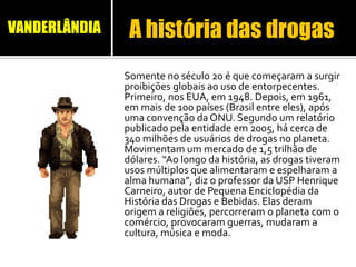 Somente no século 20 é que começaram a surgir
proibições globais ao uso de entorpecentes.
Primeiro, nos EUA, em 1948. Depois, em 1961,
em mais de 100 países (Brasil entre eles), após
uma convenção da ONU. Segundo um relatório
publicado pela entidade em 2005, há cerca de
340 milhões de usuários de drogas no planeta.
Movimentam um mercado de 1,5 trilhão de
dólares. “Ao longo da história, as drogas tiveram
usos múltiplos que alimentaram e espelharam a
alma humana”, diz o professor da USP Henrique
Carneiro, autor de Pequena Enciclopédia da
História das Drogas e Bebidas. Elas deram
origem a religiões, percorreram o planeta com o
comércio, provocaram guerras, mudaram a
cultura, música e moda.
A história das drogasVANDERLÂNDIA
 