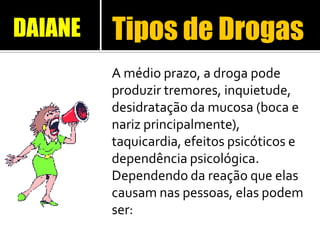 Tipos de Drogas
A médio prazo, a droga pode
produzir tremores, inquietude,
desidratação da mucosa (boca e
nariz principalmente),
taquicardia, efeitos psicóticos e
dependência psicológica.
Dependendo da reação que elas
causam nas pessoas, elas podem
ser:
DAIANE
 