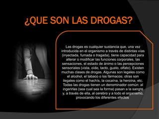¿QUE SON LAS DROGAS?
Las drogas es cualquier sustancia que, una vez
introducida en el organismo a través de distintas vías
(inyectada, fumada o tragada), tiene capacidad para
alterar o modificar las funciones corporales, las
sensaciones, el estado de ánimo o las percepciones
sensoriales (vista, oído, tacto, gusto, olfato). Existen
muchas clases de drogas. Algunas son legales como
el alcohol, el tabaco o los fármacos; otras son
ilegales como el hachís, la cocaína, la heroína, etc.
Todas las drogas tienen un denominador común: al
ingerirlas (sea cual sea la forma) pasan a la sangre
y, a través de ella, al cerebro y a todo el organismo,
provocando los diferentes efectos
 