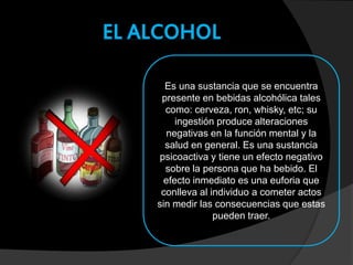EL ALCOHOL
Es una sustancia que se encuentra
presente en bebidas alcohólica tales
como: cerveza, ron, whisky, etc; su
ingestión produce alteraciones
negativas en la función mental y la
salud en general. Es una sustancia
psicoactiva y tiene un efecto negativo
sobre la persona que ha bebido. El
efecto inmediato es una euforia que
conlleva al individuo a cometer actos
sin medir las consecuencias que estas
pueden traer.
 