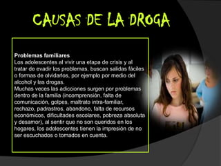 CAUSAS DE LA DROGA
Problemas familiares
Los adolescentes al vivir una etapa de crisis y al
tratar de evadir los problemas, buscan salidas fáciles
o formas de olvidarlos, por ejemplo por medio del
alcohol y las drogas.
Muchas veces las adicciones surgen por problemas
dentro de la familia (incomprensión, falta de
comunicación, golpes, maltrato intra-familiar,
rechazo, padrastros, abandono, falta de recursos
económicos, dificultades escolares, pobreza absoluta
y desamor), al sentir que no son queridos en los
hogares, los adolescentes tienen la impresión de no
ser escuchados o tomados en cuenta.
 