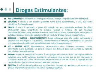 ANFETAMINAS: As anfetaminas são drogas sintéticas, ou seja, são produzidas em laboratório.
COCAÍNA: A cocaína é um alcaloide presente numa planta sul-americana, a coca, cujo nome
científico é Erythroxylon coca.
CRACK: O crack é preparado a partir da extração de uma substância alcaloide da planta
Erythroxylon coca, encontrada na América Central e América do Sul. Chamada
benzoilmetilecgonina, esse alcaloide é retirado das folhas da planta, dando origem a uma pasta: o
sulfato de cocaína. Chamada, popularmente, de crack, tal droga é fumada em cachimbos.
CIGARRO – TABACO – NICOTINAECSTASY: Droga psicoativa com alto poder estimulante e
propriedades alucinógenas. A substância chave do ecstasy é o MDMA, tal substância faz com que
o ecstasy seja confundido com metanfetaminas e outras drogas sintéticas.
ICE – CRISTAL MEET: Metanfetamina extremamente pura. Parecem pequenos cristais,
semelhante a gelo quebrado. Em geral é fumado, mas também pode ser aspirado ou injetado.
(ver mais em Metanfetamina).
MERLA: A merla é derivada da cocaína. É uma junção das folhas da coca com alguns produtos
químicos como ácido sulfúrico, querosene, cal virgem entre outros que ao ser misturado se
transforma numa pasta onde se concentra em torno de 40 a 70% de cocaína. É ingerida pura ou
misturada num cigarro normal ou num cigarro de maconha.
CAFEÍNA: A cafeína também chamada metil-xantina, derivada das xantinas, está presente em
plantas amplamente distribuídas nas várias regiões geográficas.
 